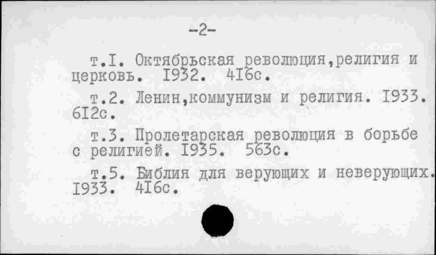 ﻿-2-
т.1. Октябрьская революция»религия и церковь. 1932. 416с.
т.2. Ленин,коммунизм и религия. 1933. 612с.
т.З. Пролетарская революция в борьбе с религией. 1955. 563с.
т.5. Библия для верующих и неверующих.
1933. 416с.